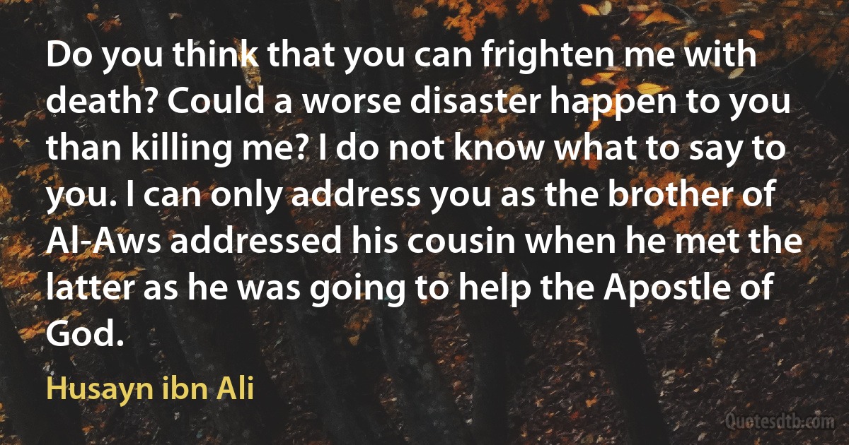 Do you think that you can frighten me with death? Could a worse disaster happen to you than killing me? I do not know what to say to you. I can only address you as the brother of Al-Aws addressed his cousin when he met the latter as he was going to help the Apostle of God. (Husayn ibn Ali)