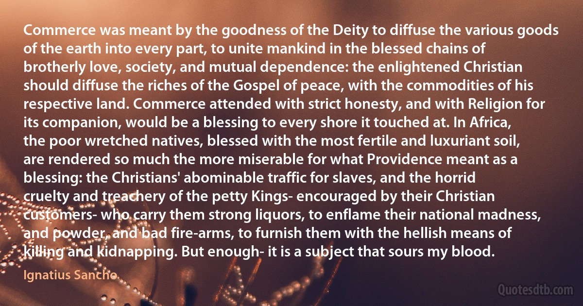 Commerce was meant by the goodness of the Deity to diffuse the various goods of the earth into every part, to unite mankind in the blessed chains of brotherly love, society, and mutual dependence: the enlightened Christian should diffuse the riches of the Gospel of peace, with the commodities of his respective land. Commerce attended with strict honesty, and with Religion for its companion, would be a blessing to every shore it touched at. In Africa, the poor wretched natives, blessed with the most fertile and luxuriant soil, are rendered so much the more miserable for what Providence meant as a blessing: the Christians' abominable traffic for slaves, and the horrid cruelty and treachery of the petty Kings- encouraged by their Christian customers- who carry them strong liquors, to enflame their national madness, and powder, and bad fire-arms, to furnish them with the hellish means of killing and kidnapping. But enough- it is a subject that sours my blood. (Ignatius Sancho)