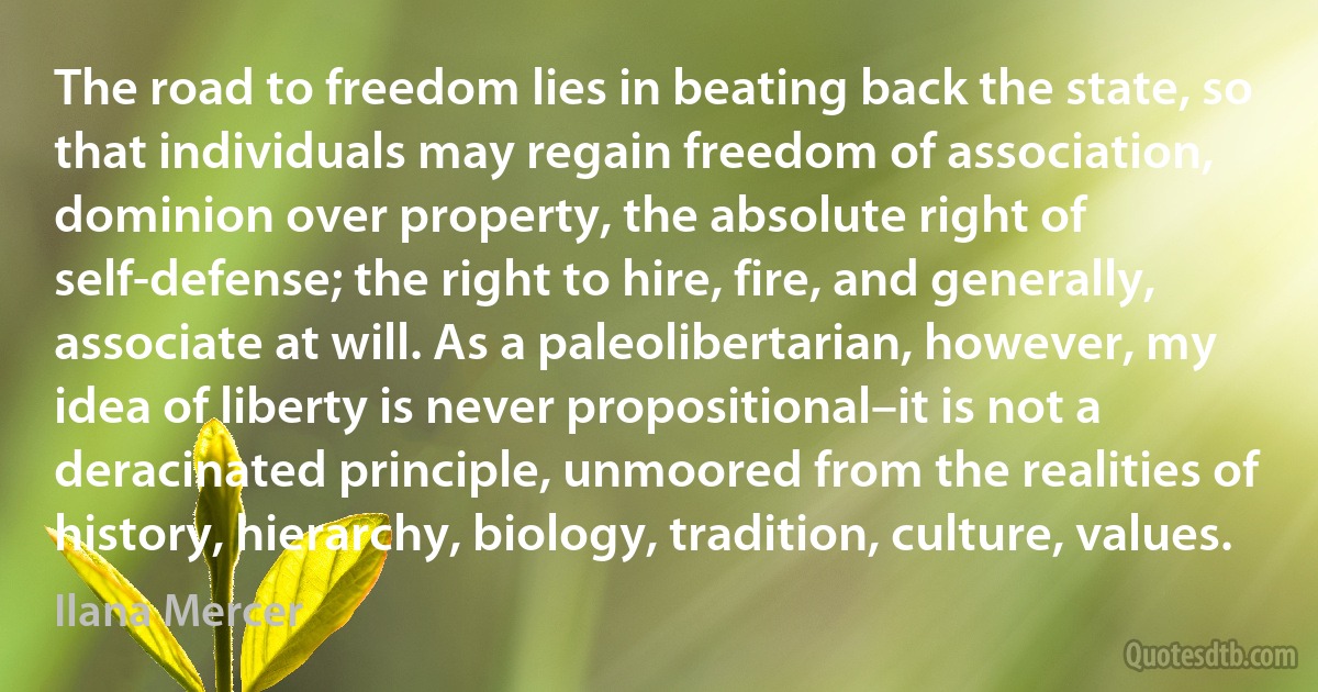 The road to freedom lies in beating back the state, so that individuals may regain freedom of association, dominion over property, the absolute right of self-defense; the right to hire, fire, and generally, associate at will. As a paleolibertarian, however, my idea of liberty is never propositional–it is not a deracinated principle, unmoored from the realities of history, hierarchy, biology, tradition, culture, values. (Ilana Mercer)