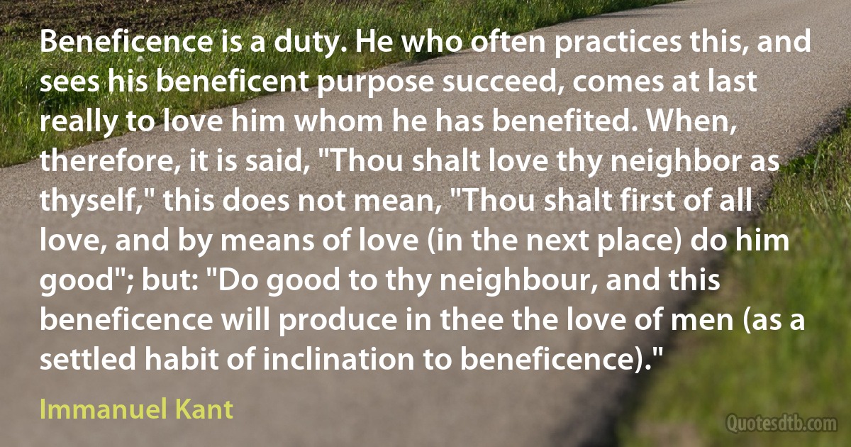 Beneficence is a duty. He who often practices this, and sees his beneficent purpose succeed, comes at last really to love him whom he has benefited. When, therefore, it is said, "Thou shalt love thy neighbor as thyself," this does not mean, "Thou shalt first of all love, and by means of love (in the next place) do him good"; but: "Do good to thy neighbour, and this beneficence will produce in thee the love of men (as a settled habit of inclination to beneficence)." (Immanuel Kant)