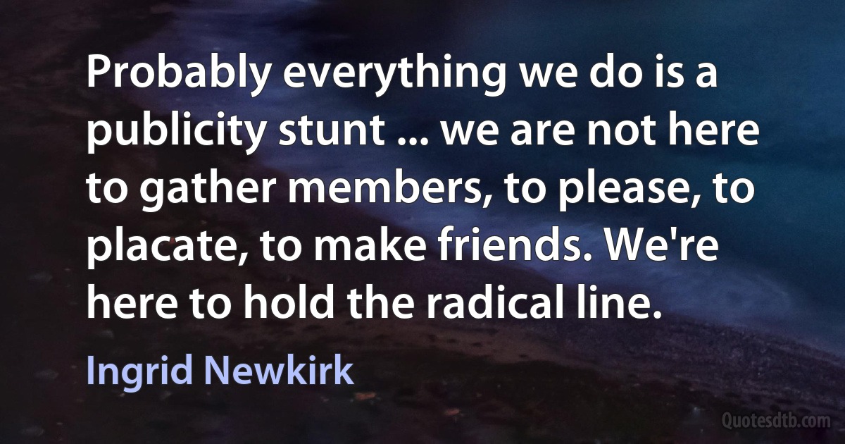 Probably everything we do is a publicity stunt ... we are not here to gather members, to please, to placate, to make friends. We're here to hold the radical line. (Ingrid Newkirk)