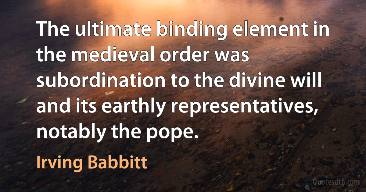 The ultimate binding element in the medieval order was subordination to the divine will and its earthly representatives, notably the pope. (Irving Babbitt)