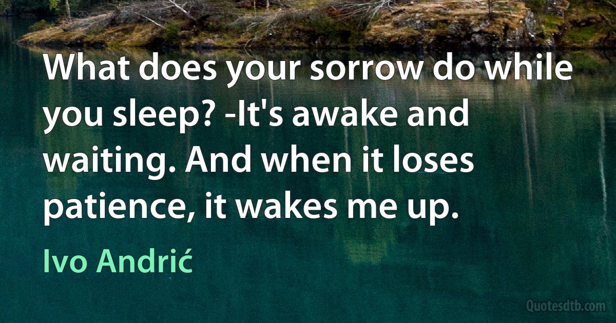 What does your sorrow do while you sleep? -It's awake and waiting. And when it loses patience, it wakes me up. (Ivo Andrić)