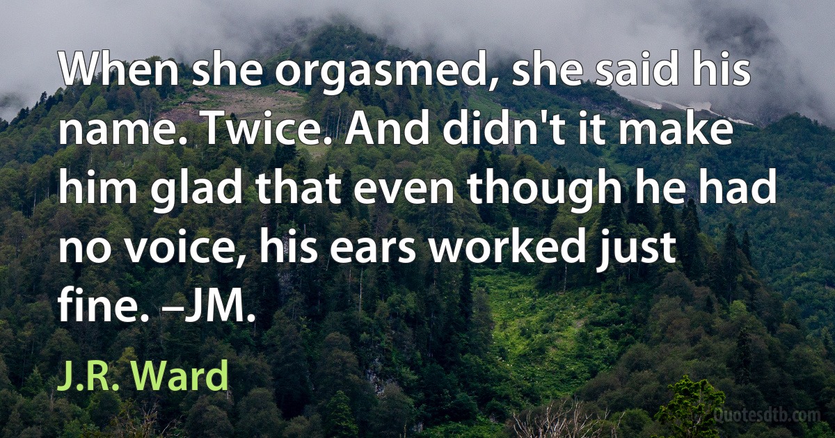 When she orgasmed, she said his name. Twice. And didn't it make him glad that even though he had no voice, his ears worked just fine. –JM. (J.R. Ward)