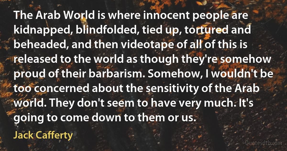 The Arab World is where innocent people are kidnapped, blindfolded, tied up, tortured and beheaded, and then videotape of all of this is released to the world as though they're somehow proud of their barbarism. Somehow, I wouldn't be too concerned about the sensitivity of the Arab world. They don't seem to have very much. It's going to come down to them or us. (Jack Cafferty)