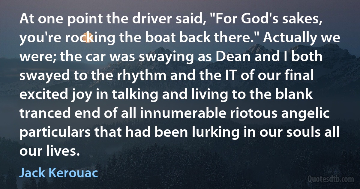 At one point the driver said, "For God's sakes, you're rocking the boat back there." Actually we were; the car was swaying as Dean and I both swayed to the rhythm and the IT of our final excited joy in talking and living to the blank tranced end of all innumerable riotous angelic particulars that had been lurking in our souls all our lives. (Jack Kerouac)