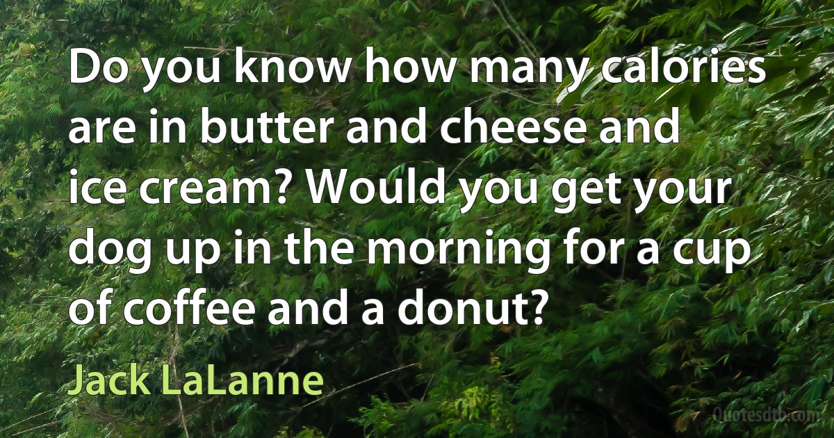 Do you know how many calories are in butter and cheese and ice cream? Would you get your dog up in the morning for a cup of coffee and a donut? (Jack LaLanne)