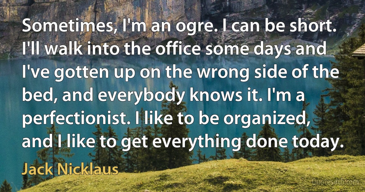 Sometimes, I'm an ogre. I can be short. I'll walk into the office some days and I've gotten up on the wrong side of the bed, and everybody knows it. I'm a perfectionist. I like to be organized, and I like to get everything done today. (Jack Nicklaus)