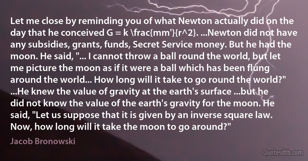 Let me close by reminding you of what Newton actually did on the day that he conceived G = k \frac{mm'}{r^2}. ...Newton did not have any subsidies, grants, funds, Secret Service money. But he had the moon. He said, "... I cannot throw a ball round the world, but let me picture the moon as if it were a ball which has been flung around the world... How long will it take to go round the world?" ...He knew the value of gravity at the earth's surface ...but he did not know the value of the earth's gravity for the moon. He said, "Let us suppose that it is given by an inverse square law. Now, how long will it take the moon to go around?" (Jacob Bronowski)