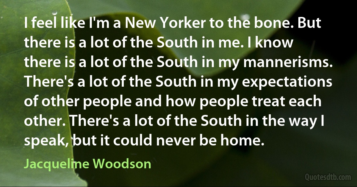 I feel like I'm a New Yorker to the bone. But there is a lot of the South in me. I know there is a lot of the South in my mannerisms. There's a lot of the South in my expectations of other people and how people treat each other. There's a lot of the South in the way I speak, but it could never be home. (Jacqueline Woodson)