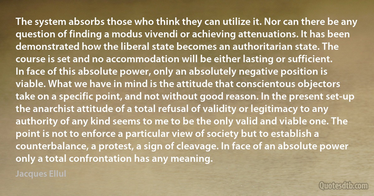 The system absorbs those who think they can utilize it. Nor can there be any question of finding a modus vivendi or achieving attenuations. It has been demonstrated how the liberal state becomes an authoritarian state. The course is set and no accommodation will be either lasting or sufficient.
In face of this absolute power, only an absolutely negative position is viable. What we have in mind is the attitude that conscientous objectors take on a specific point, and not without good reason. In the present set-up the anarchist attitude of a total refusal of validity or legitimacy to any authority of any kind seems to me to be the only valid and viable one. The point is not to enforce a particular view of society but to establish a counterbalance, a protest, a sign of cleavage. In face of an absolute power only a total confrontation has any meaning. (Jacques Ellul)