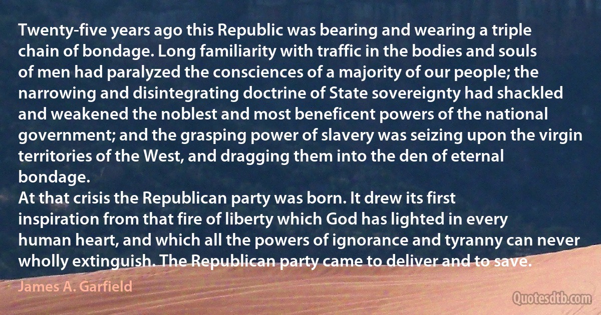 Twenty-five years ago this Republic was bearing and wearing a triple chain of bondage. Long familiarity with traffic in the bodies and souls of men had paralyzed the consciences of a majority of our people; the narrowing and disintegrating doctrine of State sovereignty had shackled and weakened the noblest and most beneficent powers of the national government; and the grasping power of slavery was seizing upon the virgin territories of the West, and dragging them into the den of eternal bondage.
At that crisis the Republican party was born. It drew its first inspiration from that fire of liberty which God has lighted in every human heart, and which all the powers of ignorance and tyranny can never wholly extinguish. The Republican party came to deliver and to save. (James A. Garfield)