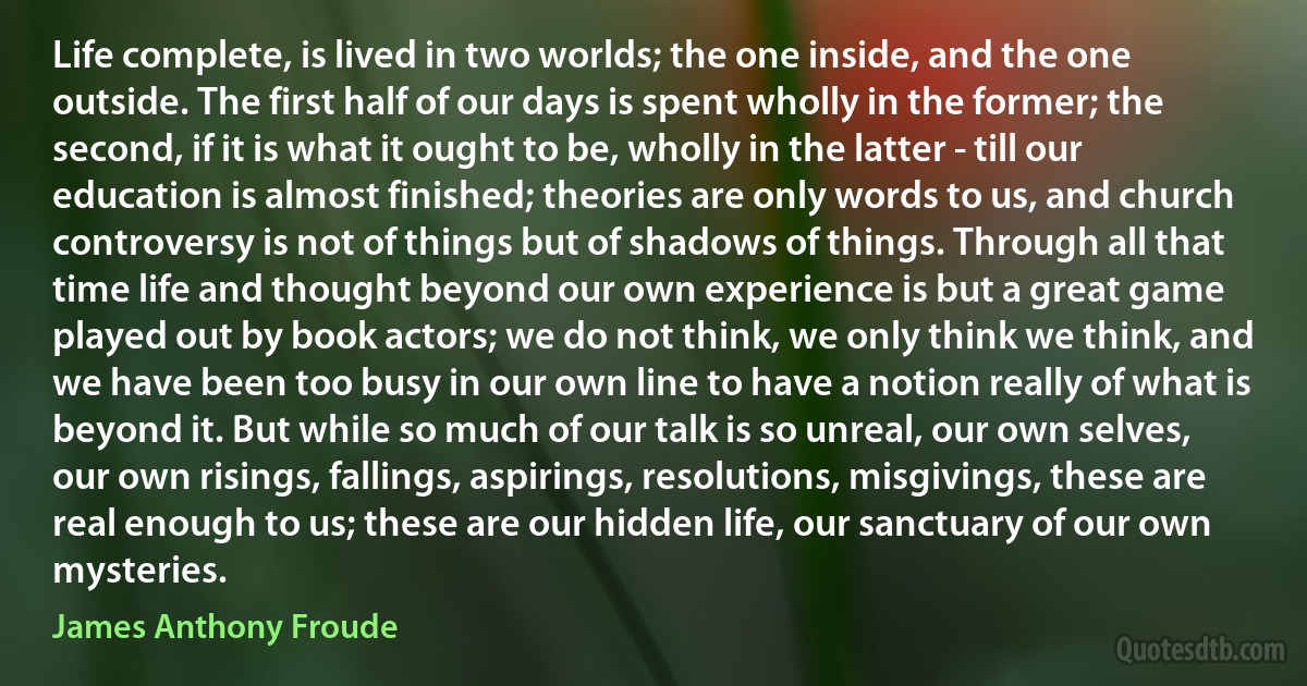 Life complete, is lived in two worlds; the one inside, and the one outside. The first half of our days is spent wholly in the former; the second, if it is what it ought to be, wholly in the latter - till our education is almost finished; theories are only words to us, and church controversy is not of things but of shadows of things. Through all that time life and thought beyond our own experience is but a great game played out by book actors; we do not think, we only think we think, and we have been too busy in our own line to have a notion really of what is beyond it. But while so much of our talk is so unreal, our own selves, our own risings, fallings, aspirings, resolutions, misgivings, these are real enough to us; these are our hidden life, our sanctuary of our own mysteries. (James Anthony Froude)