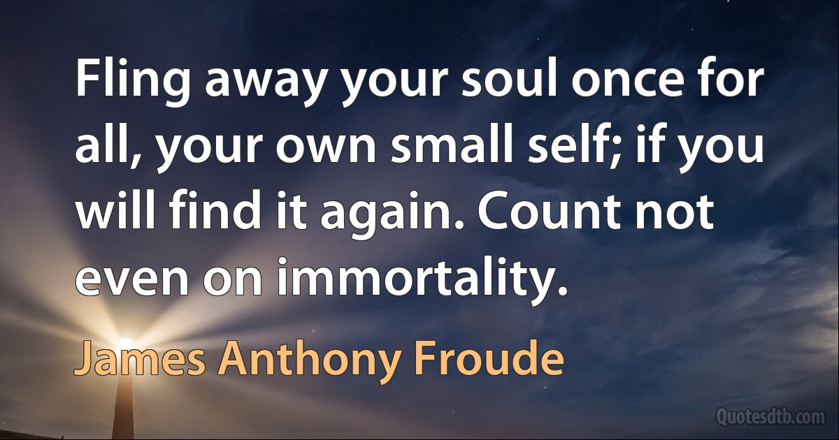 Fling away your soul once for all, your own small self; if you will find it again. Count not even on immortality. (James Anthony Froude)