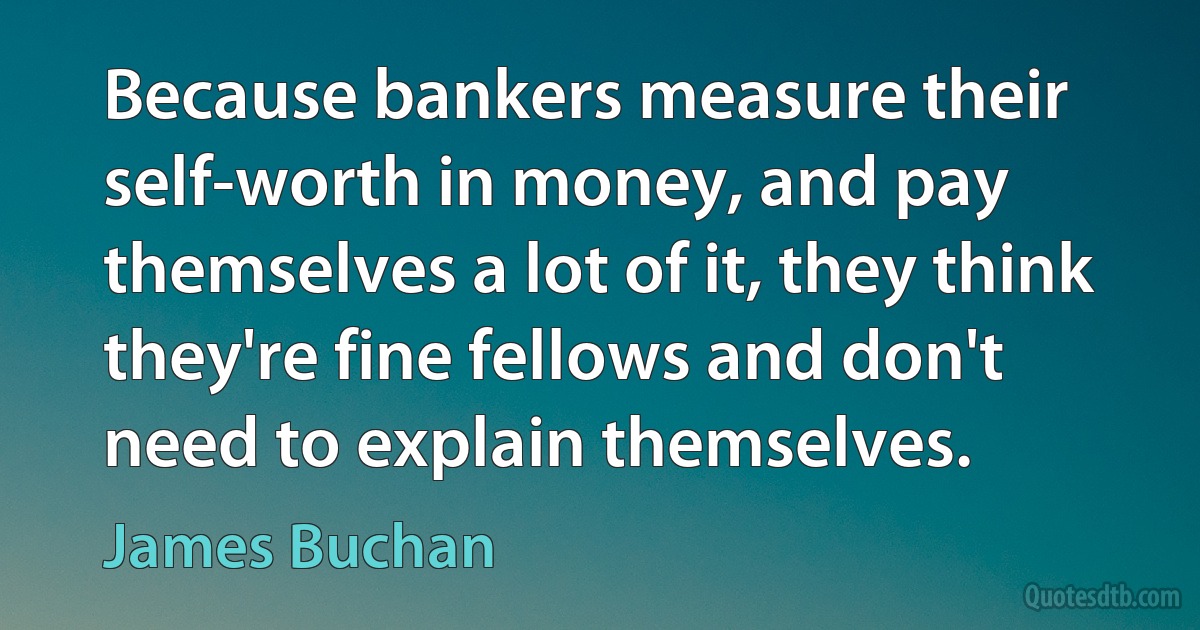 Because bankers measure their self-worth in money, and pay themselves a lot of it, they think they're fine fellows and don't need to explain themselves. (James Buchan)