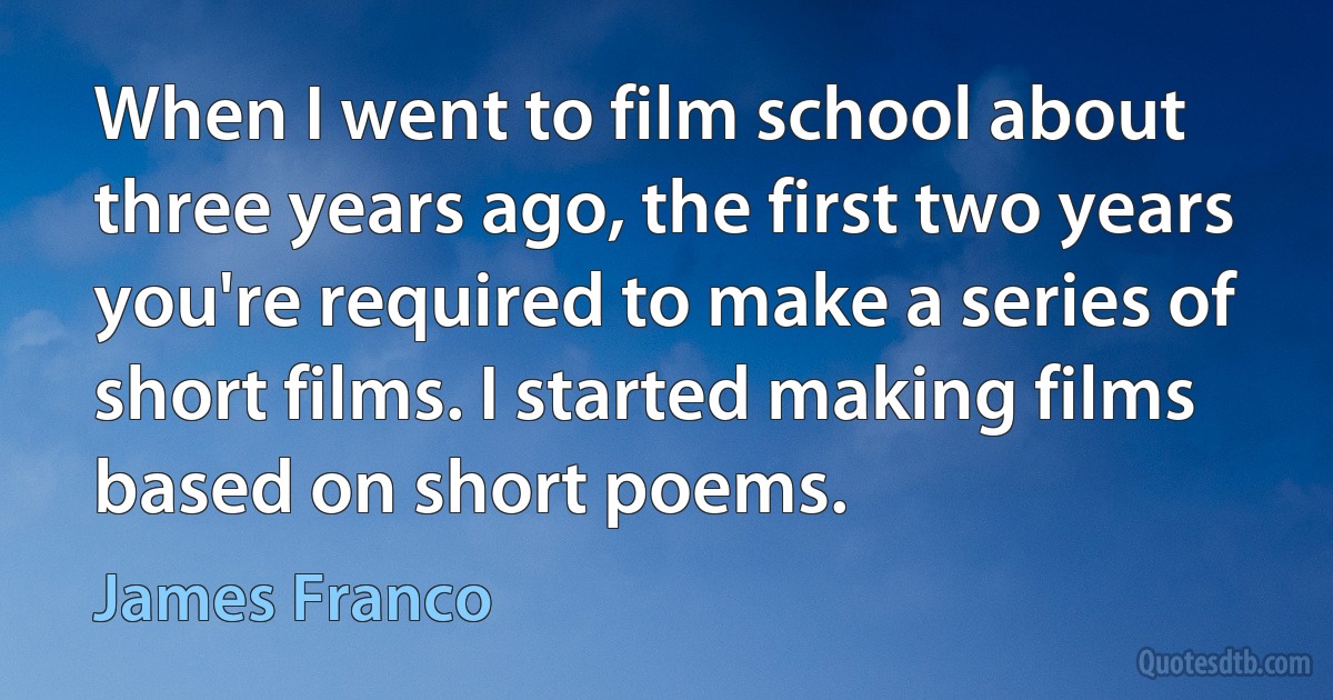 When I went to film school about three years ago, the first two years you're required to make a series of short films. I started making films based on short poems. (James Franco)