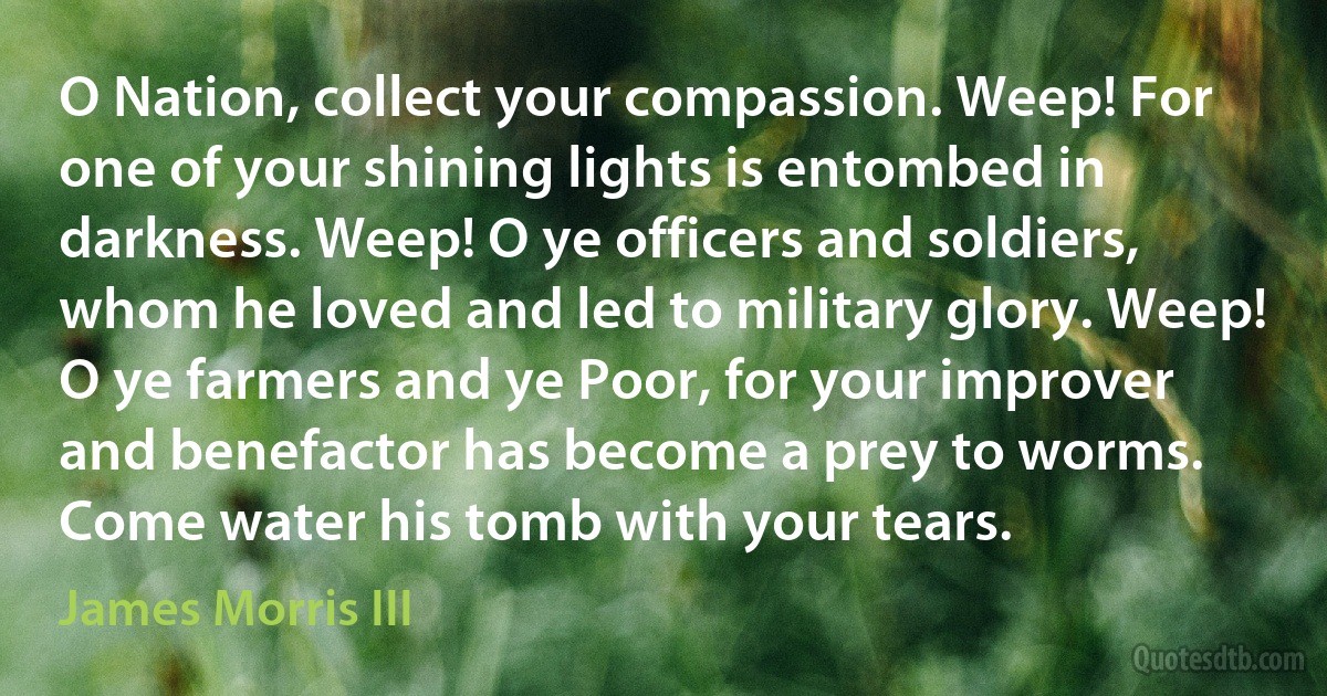 O Nation, collect your compassion. Weep! For one of your shining lights is entombed in darkness. Weep! O ye officers and soldiers, whom he loved and led to military glory. Weep! O ye farmers and ye Poor, for your improver and benefactor has become a prey to worms. Come water his tomb with your tears. (James Morris III)