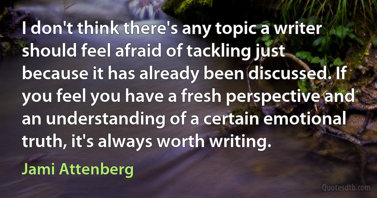 I don't think there's any topic a writer should feel afraid of tackling just because it has already been discussed. If you feel you have a fresh perspective and an understanding of a certain emotional truth, it's always worth writing. (Jami Attenberg)