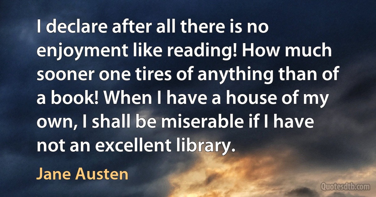 I declare after all there is no enjoyment like reading! How much sooner one tires of anything than of a book! When I have a house of my own, I shall be miserable if I have not an excellent library. (Jane Austen)