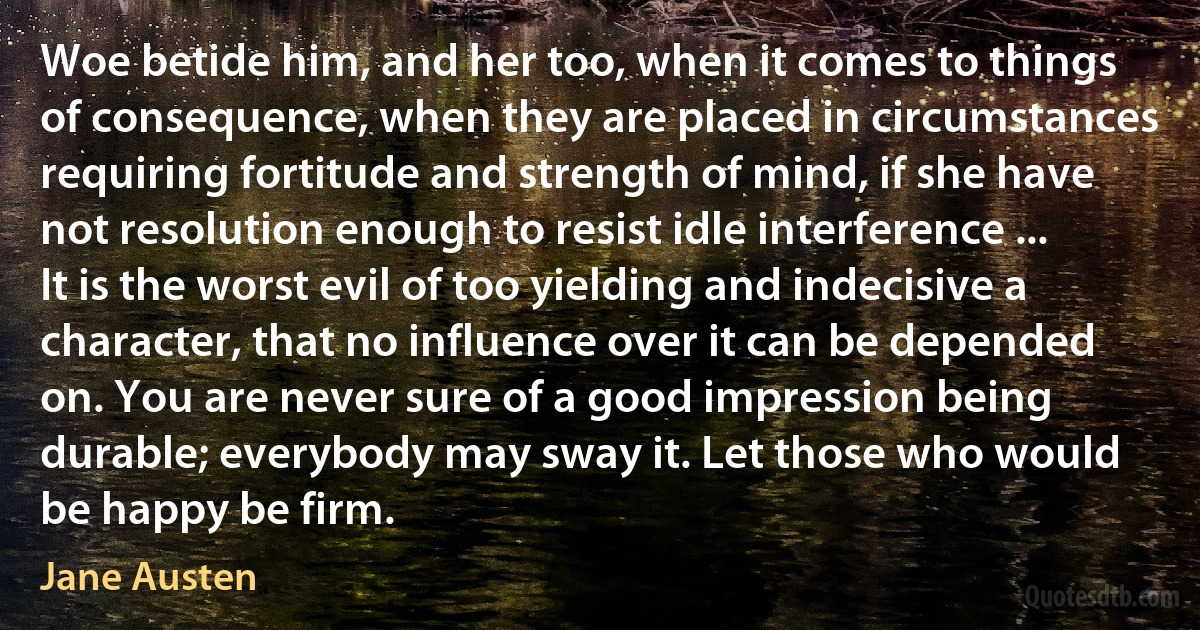 Woe betide him, and her too, when it comes to things of consequence, when they are placed in circumstances requiring fortitude and strength of mind, if she have not resolution enough to resist idle interference ... It is the worst evil of too yielding and indecisive a character, that no influence over it can be depended on. You are never sure of a good impression being durable; everybody may sway it. Let those who would be happy be firm. (Jane Austen)