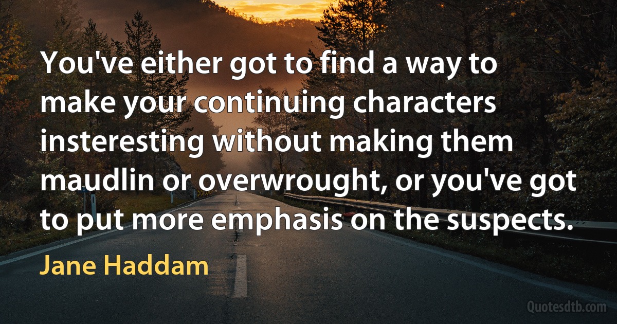 You've either got to find a way to make your continuing characters insteresting without making them maudlin or overwrought, or you've got to put more emphasis on the suspects. (Jane Haddam)