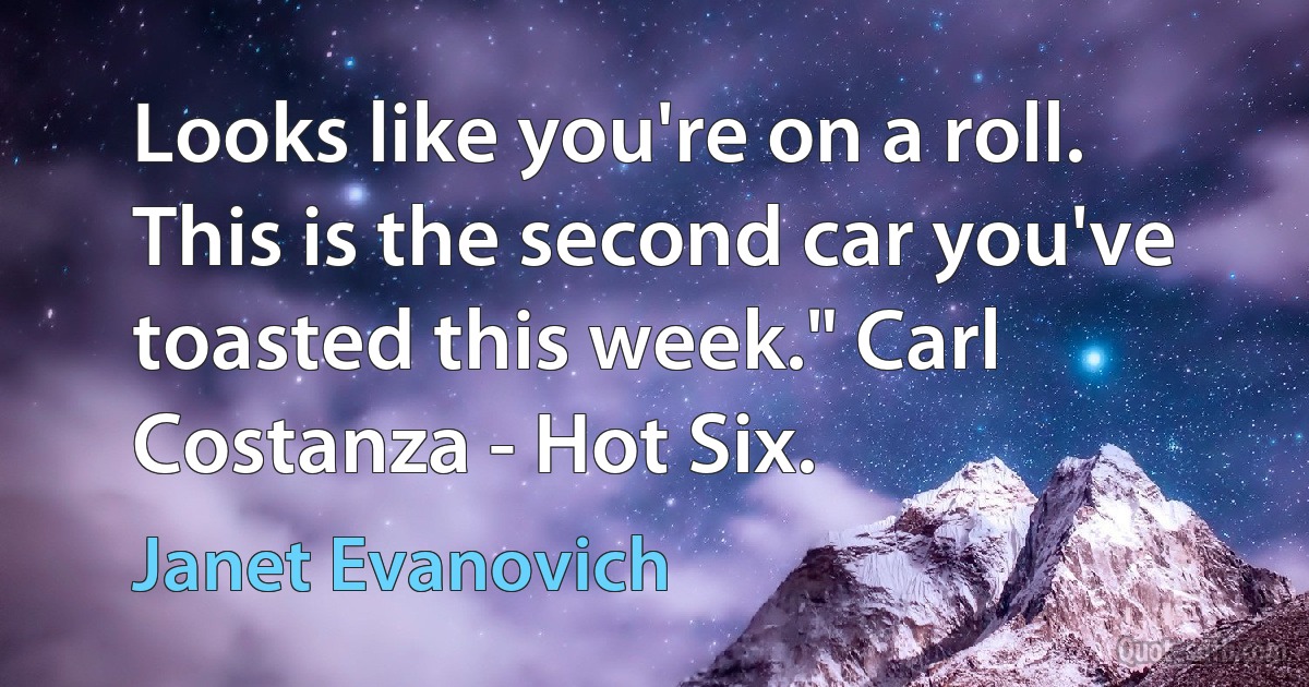 Looks like you're on a roll. This is the second car you've toasted this week." Carl Costanza - Hot Six. (Janet Evanovich)