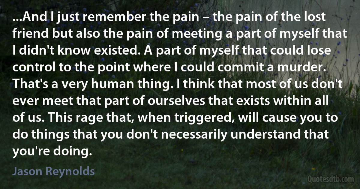 ...And I just remember the pain – the pain of the lost friend but also the pain of meeting a part of myself that I didn't know existed. A part of myself that could lose control to the point where I could commit a murder. That's a very human thing. I think that most of us don't ever meet that part of ourselves that exists within all of us. This rage that, when triggered, will cause you to do things that you don't necessarily understand that you're doing. (Jason Reynolds)