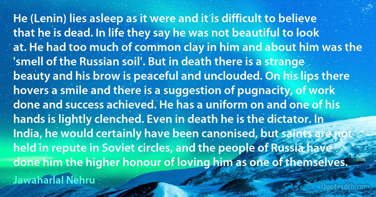 He (Lenin) lies asleep as it were and it is difficult to believe that he is dead. In life they say he was not beautiful to look at. He had too much of common clay in him and about him was the 'smell of the Russian soil'. But in death there is a strange beauty and his brow is peaceful and unclouded. On his lips there hovers a smile and there is a suggestion of pugnacity, of work done and success achieved. He has a uniform on and one of his hands is lightly clenched. Even in death he is the dictator. In India, he would certainly have been canonised, but saints are not held in repute in Soviet circles, and the people of Russia have done him the higher honour of loving him as one of themselves. (Jawaharlal Nehru)