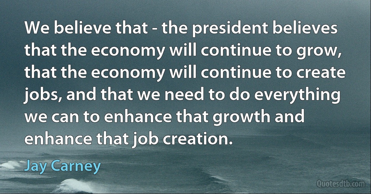 We believe that - the president believes that the economy will continue to grow, that the economy will continue to create jobs, and that we need to do everything we can to enhance that growth and enhance that job creation. (Jay Carney)