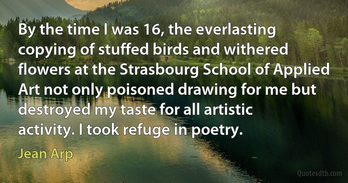 By the time I was 16, the everlasting copying of stuffed birds and withered flowers at the Strasbourg School of Applied Art not only poisoned drawing for me but destroyed my taste for all artistic activity. I took refuge in poetry. (Jean Arp)