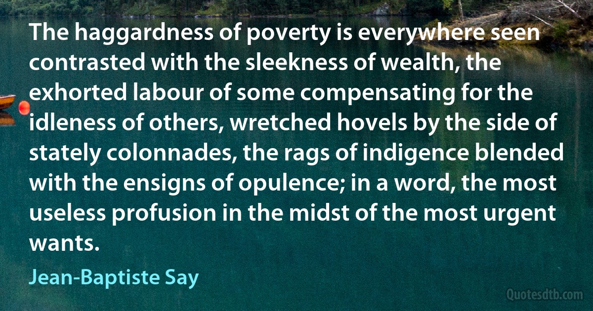 The haggardness of poverty is everywhere seen contrasted with the sleekness of wealth, the exhorted labour of some compensating for the idleness of others, wretched hovels by the side of stately colonnades, the rags of indigence blended with the ensigns of opulence; in a word, the most useless profusion in the midst of the most urgent wants. (Jean-Baptiste Say)