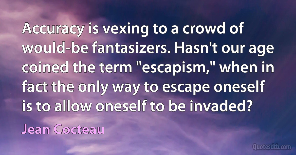 Accuracy is vexing to a crowd of would-be fantasizers. Hasn't our age coined the term "escapism," when in fact the only way to escape oneself is to allow oneself to be invaded? (Jean Cocteau)