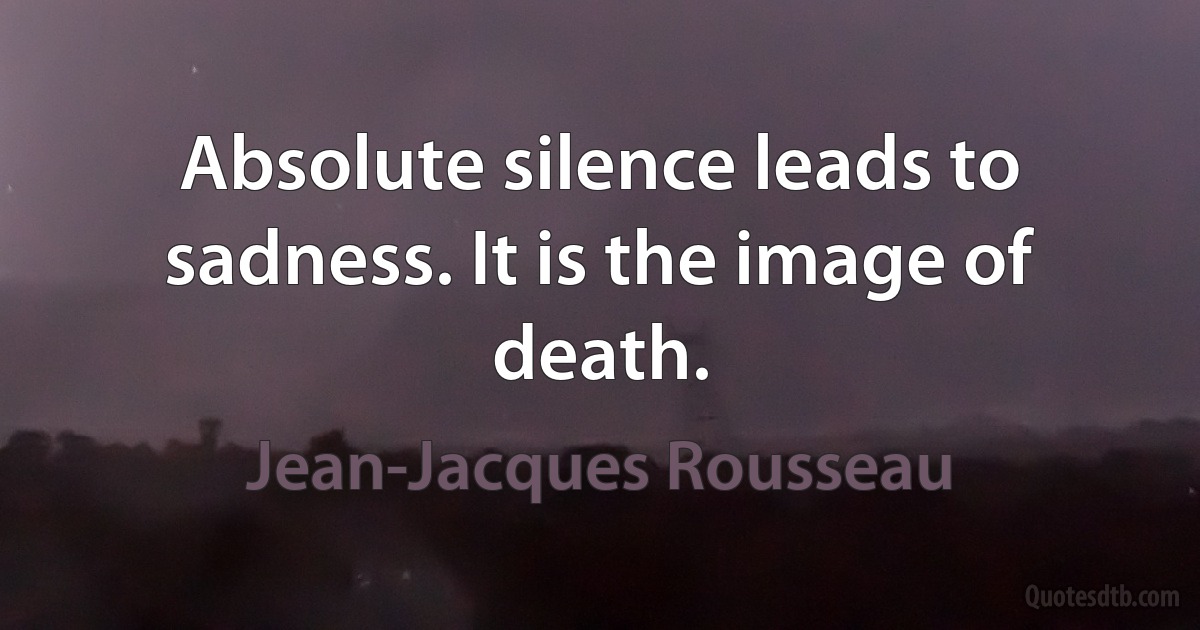 Absolute silence leads to sadness. It is the image of death. (Jean-Jacques Rousseau)