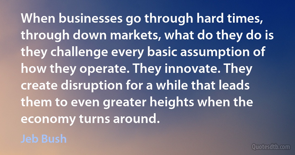 When businesses go through hard times, through down markets, what do they do is they challenge every basic assumption of how they operate. They innovate. They create disruption for a while that leads them to even greater heights when the economy turns around. (Jeb Bush)