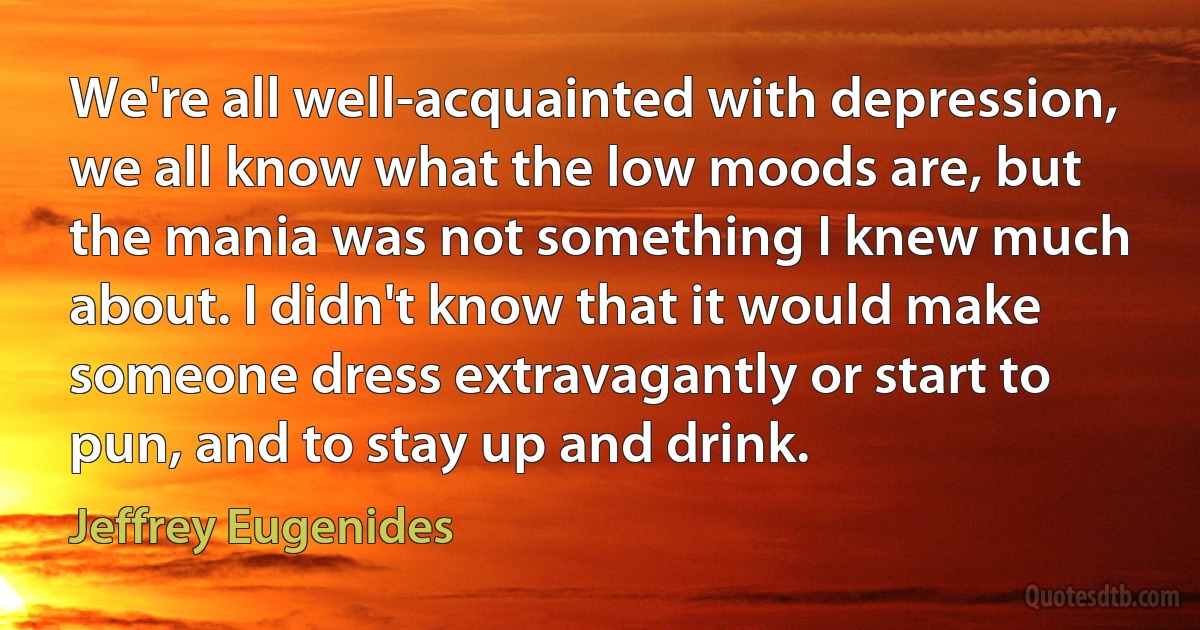 We're all well-acquainted with depression, we all know what the low moods are, but the mania was not something I knew much about. I didn't know that it would make someone dress extravagantly or start to pun, and to stay up and drink. (Jeffrey Eugenides)