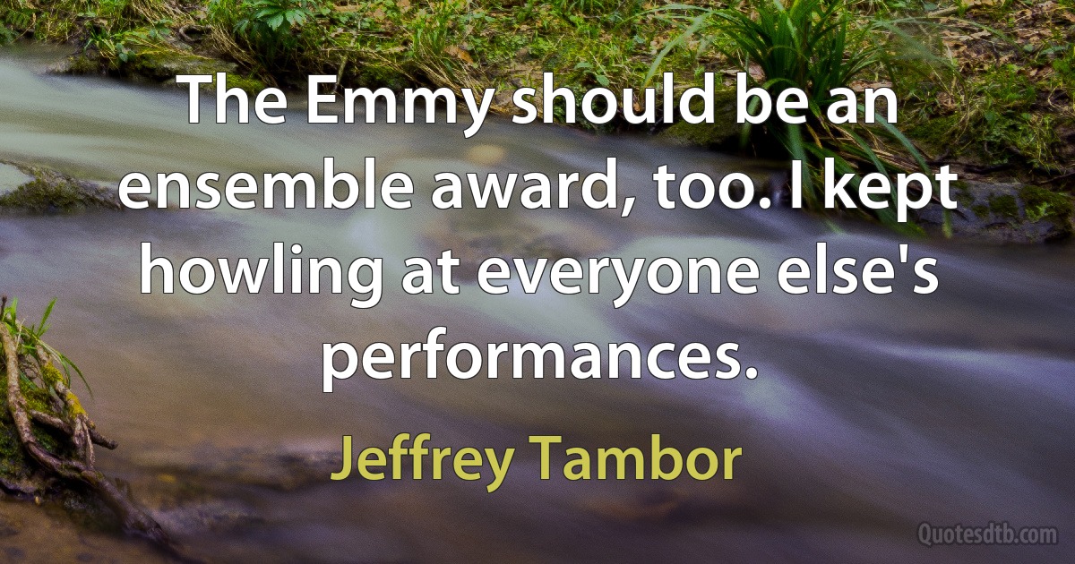 The Emmy should be an ensemble award, too. I kept howling at everyone else's performances. (Jeffrey Tambor)