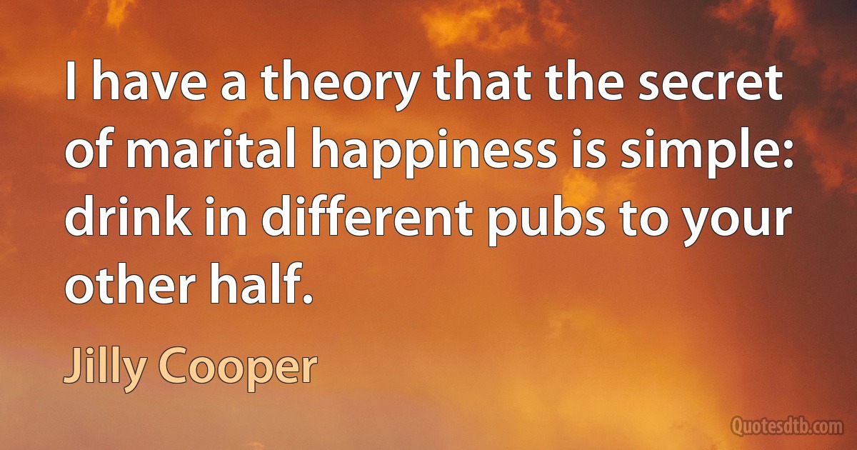 I have a theory that the secret of marital happiness is simple: drink in different pubs to your other half. (Jilly Cooper)