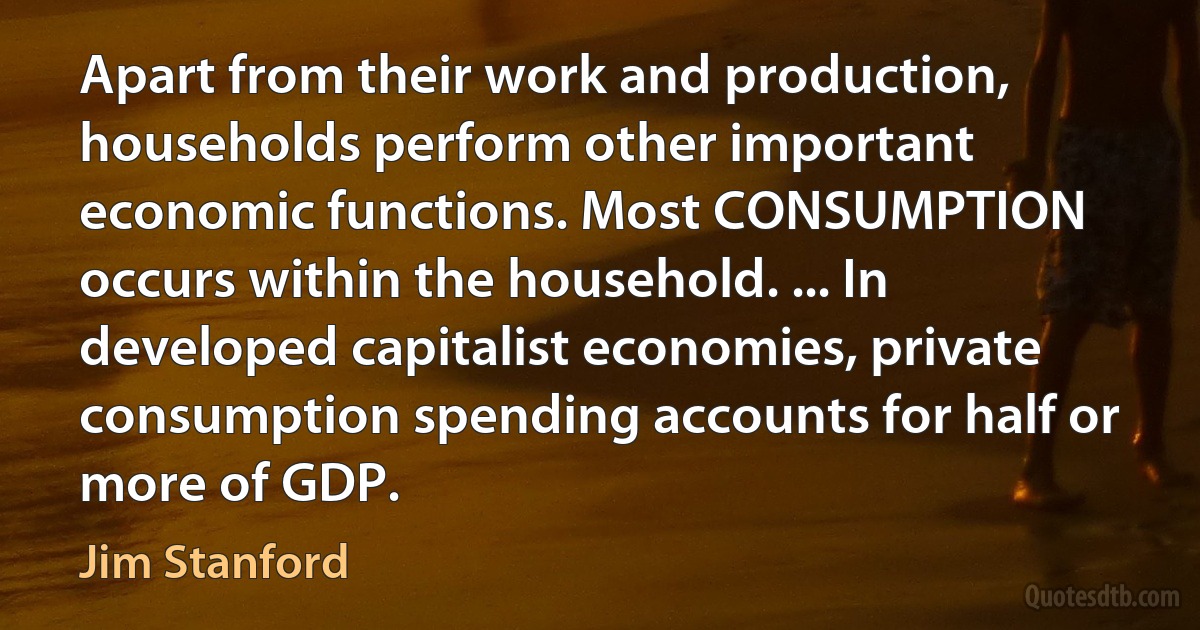 Apart from their work and production, households perform other important economic functions. Most CONSUMPTION occurs within the household. ... In developed capitalist economies, private consumption spending accounts for half or more of GDP. (Jim Stanford)