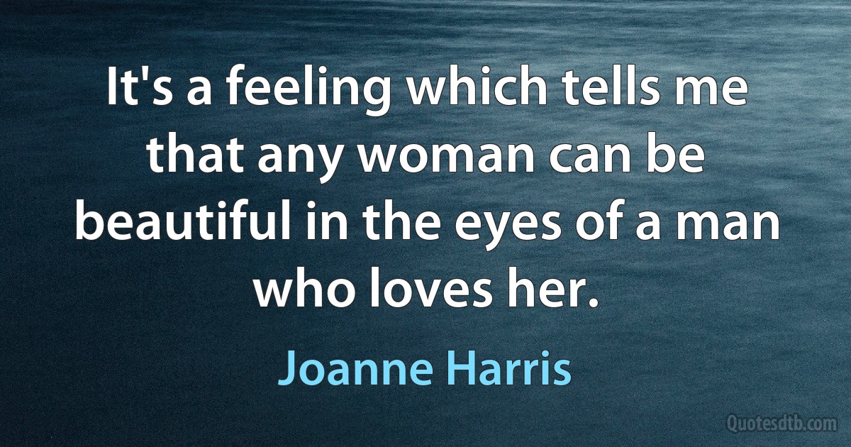 It's a feeling which tells me that any woman can be beautiful in the eyes of a man who loves her. (Joanne Harris)