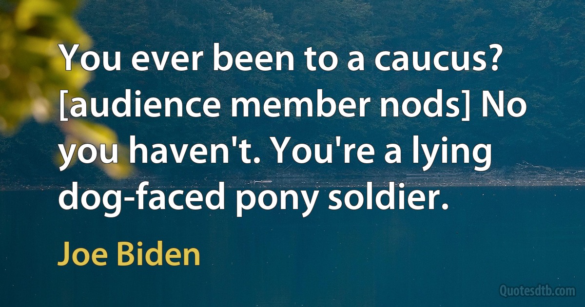 You ever been to a caucus? [audience member nods] No you haven't. You're a lying dog-faced pony soldier. (Joe Biden)