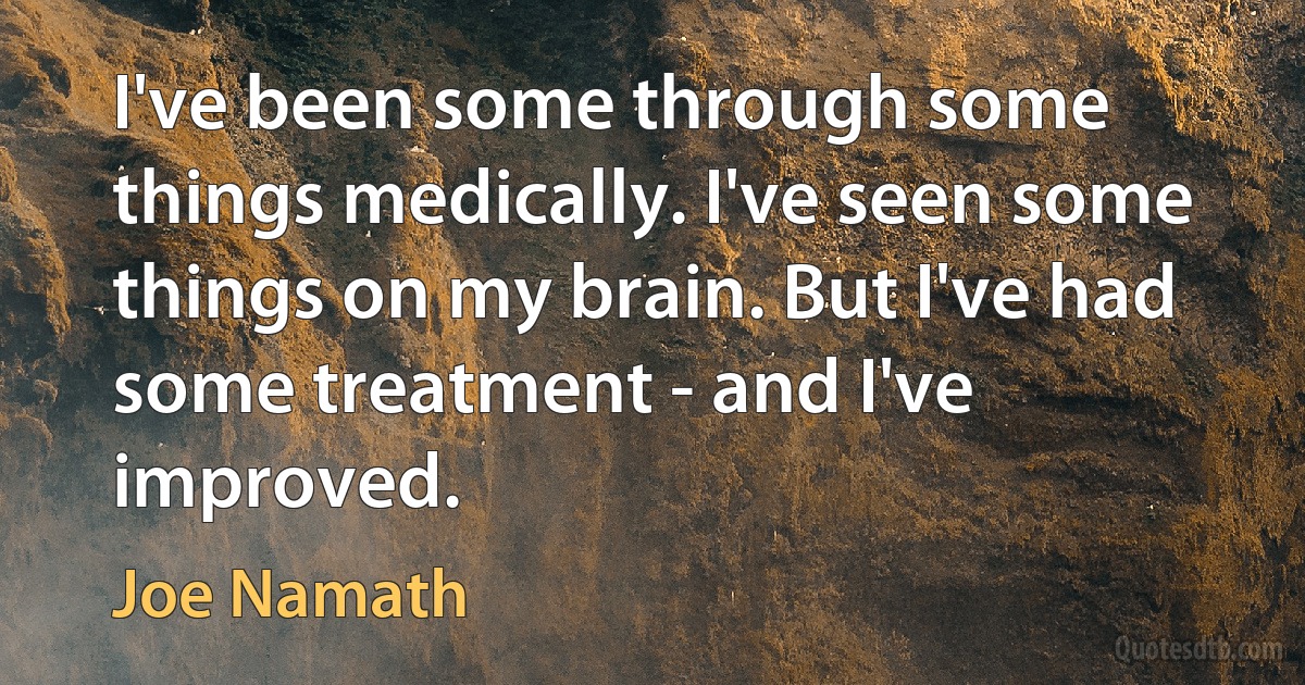 I've been some through some things medically. I've seen some things on my brain. But I've had some treatment - and I've improved. (Joe Namath)