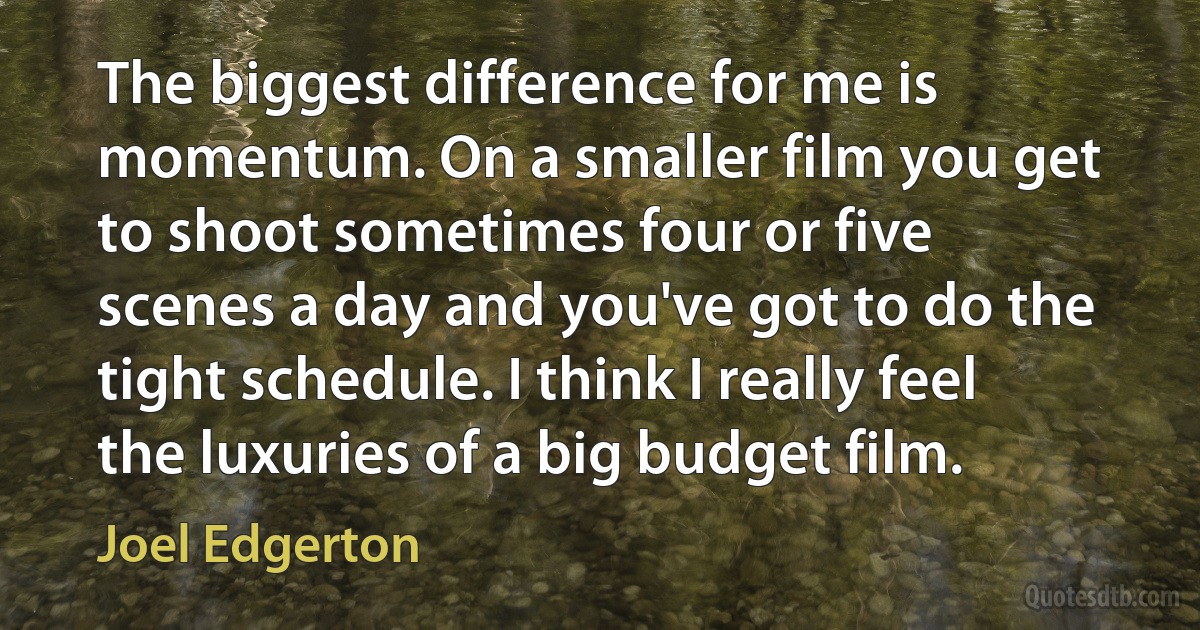 The biggest difference for me is momentum. On a smaller film you get to shoot sometimes four or five scenes a day and you've got to do the tight schedule. I think I really feel the luxuries of a big budget film. (Joel Edgerton)