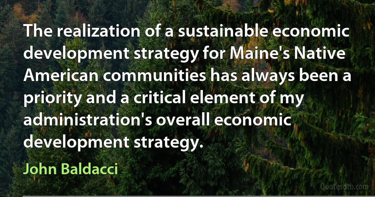 The realization of a sustainable economic development strategy for Maine's Native American communities has always been a priority and a critical element of my administration's overall economic development strategy. (John Baldacci)