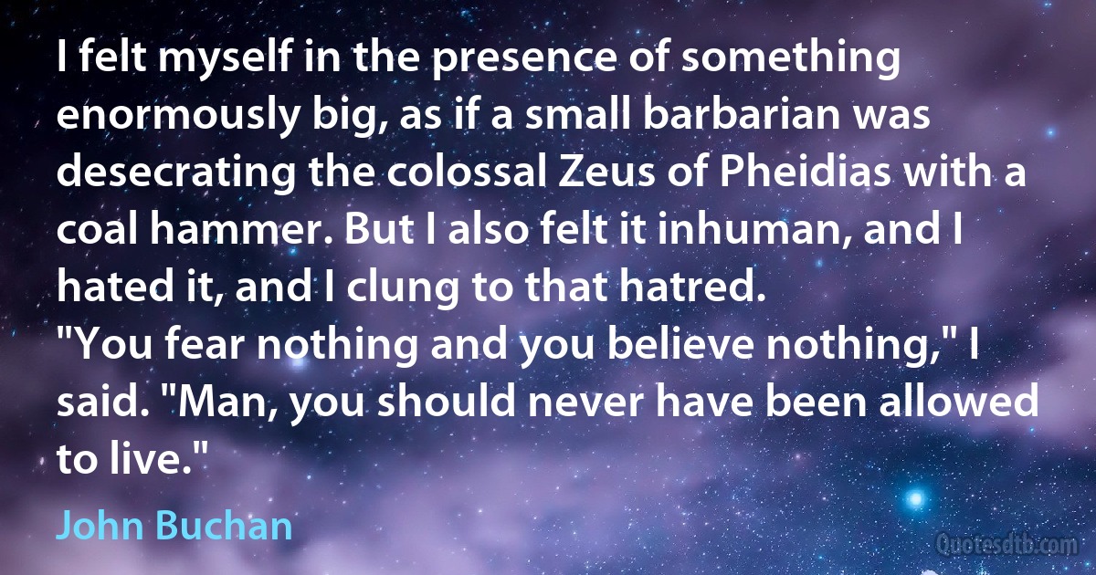 I felt myself in the presence of something enormously big, as if a small barbarian was desecrating the colossal Zeus of Pheidias with a coal hammer. But I also felt it inhuman, and I hated it, and I clung to that hatred.
"You fear nothing and you believe nothing," I said. "Man, you should never have been allowed to live." (John Buchan)