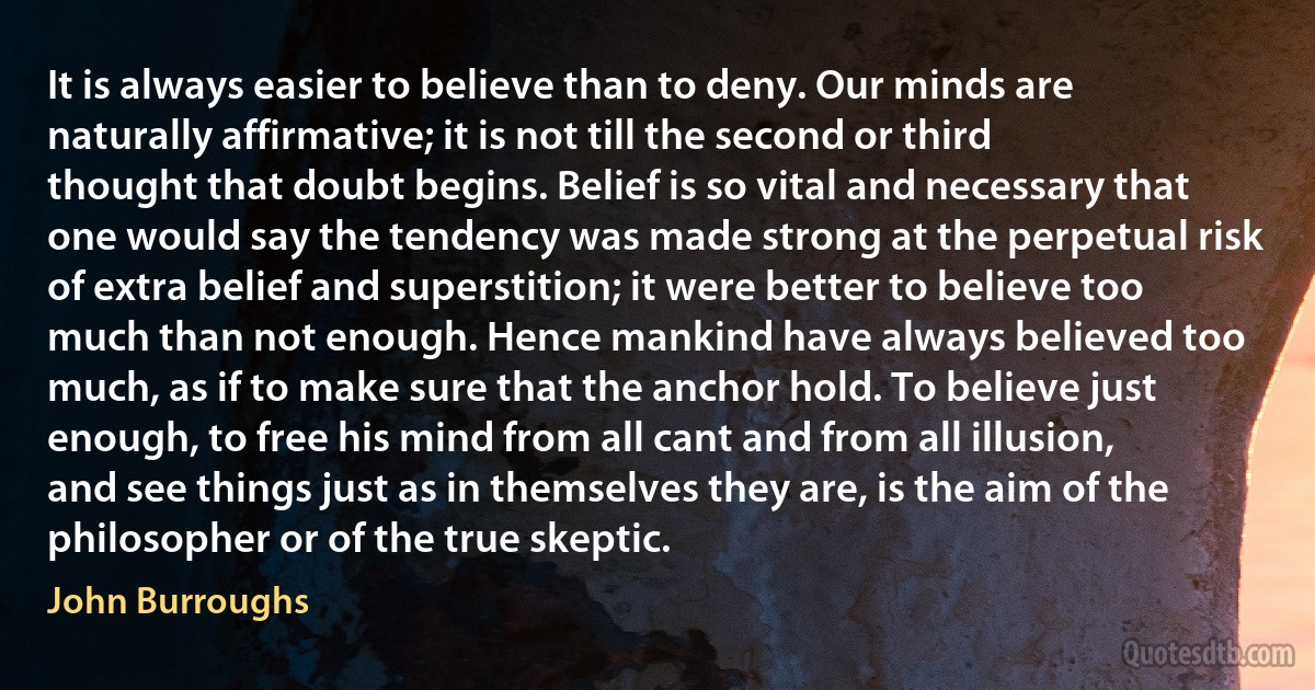 It is always easier to believe than to deny. Our minds are naturally affirmative; it is not till the second or third thought that doubt begins. Belief is so vital and necessary that one would say the tendency was made strong at the perpetual risk of extra belief and superstition; it were better to believe too much than not enough. Hence mankind have always believed too much, as if to make sure that the anchor hold. To believe just enough, to free his mind from all cant and from all illusion, and see things just as in themselves they are, is the aim of the philosopher or of the true skeptic. (John Burroughs)