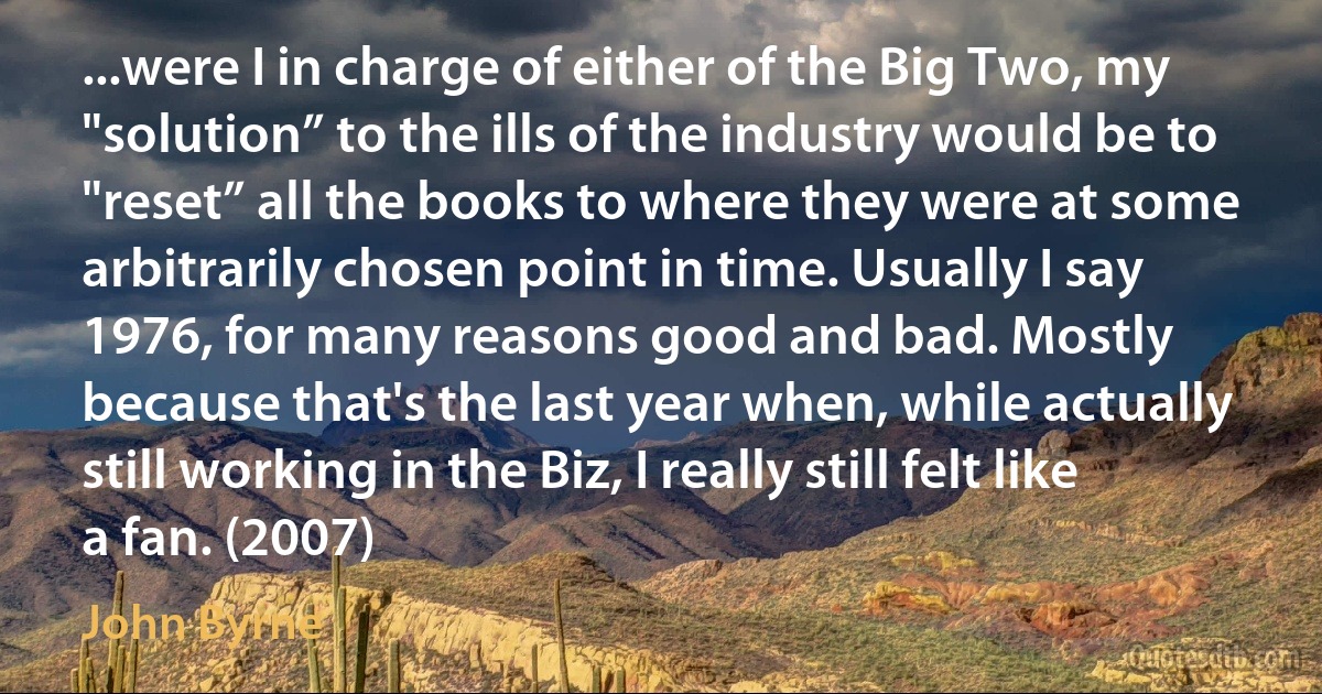 ...were I in charge of either of the Big Two, my "solution” to the ills of the industry would be to "reset” all the books to where they were at some arbitrarily chosen point in time. Usually I say 1976, for many reasons good and bad. Mostly because that's the last year when, while actually still working in the Biz, I really still felt like a fan. (2007) (John Byrne)