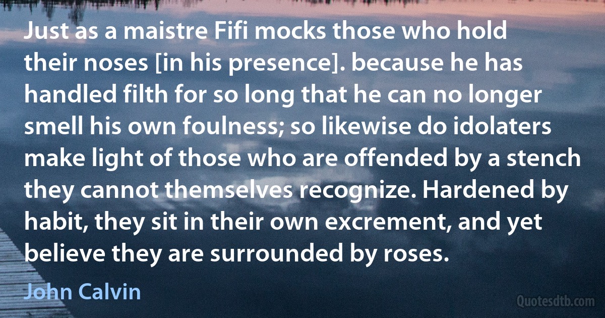 Just as a maistre Fifi mocks those who hold their noses [in his presence]. because he has handled filth for so long that he can no longer smell his own foulness; so likewise do idolaters make light of those who are offended by a stench they cannot themselves recognize. Hardened by habit, they sit in their own excrement, and yet believe they are surrounded by roses. (John Calvin)