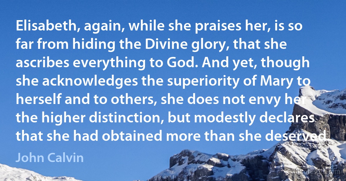 Elisabeth, again, while she praises her, is so far from hiding the Divine glory, that she ascribes everything to God. And yet, though she acknowledges the superiority of Mary to herself and to others, she does not envy her the higher distinction, but modestly declares that she had obtained more than she deserved. (John Calvin)