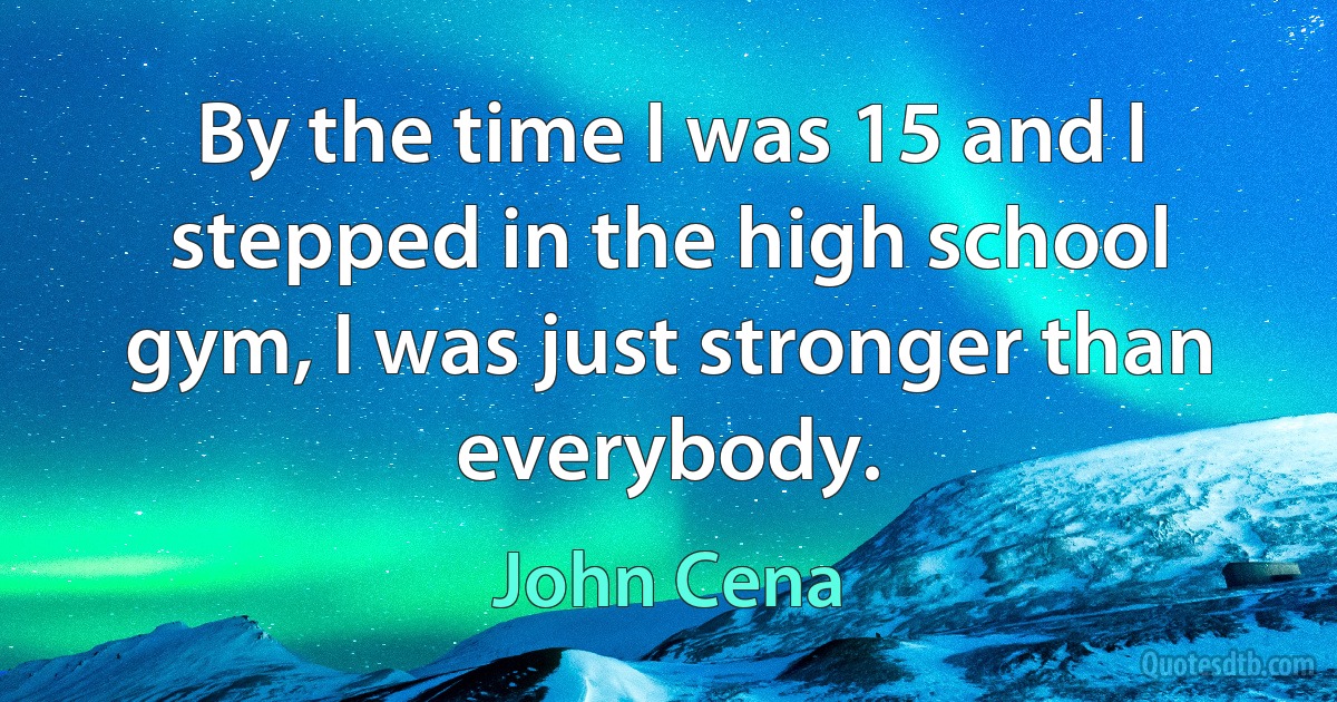 By the time I was 15 and I stepped in the high school gym, I was just stronger than everybody. (John Cena)