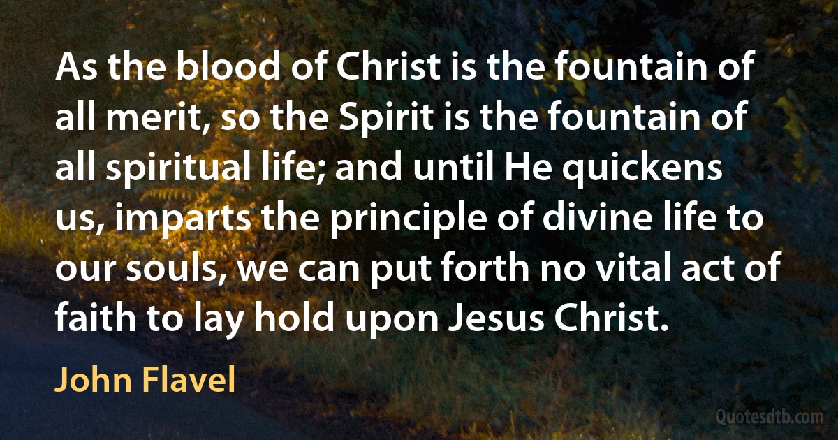 As the blood of Christ is the fountain of all merit, so the Spirit is the fountain of all spiritual life; and until He quickens us, imparts the principle of divine life to our souls, we can put forth no vital act of faith to lay hold upon Jesus Christ. (John Flavel)